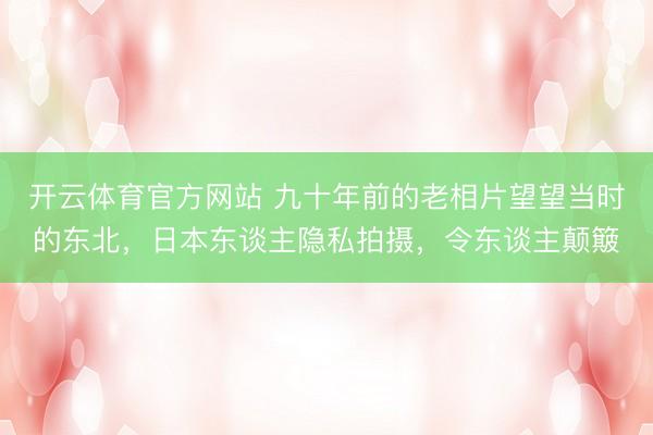开云体育官方网站 九十年前的老相片望望当时的东北，日本东谈主隐私拍摄，令东谈主颠簸