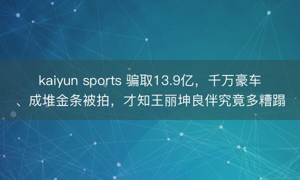 kaiyun sports 骗取13.9亿，千万豪车、成堆金条被拍，才知王丽坤良伴究竟多糟蹋