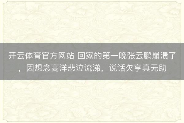 开云体育官方网站 回家的第一晚张云鹏崩溃了，因想念高洋悲泣流涕，说话欠亨真无助