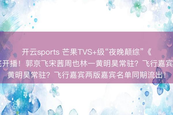 开云sports 芒果TVS+级“夜晚颠综”《不思睡的星期五》3月底开播！郭京飞宋茜周也林一黄明昊常驻？飞行嘉宾两版嘉宾名单同期流出！