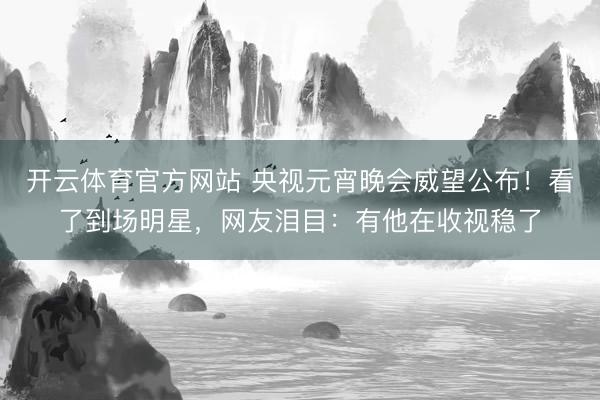 开云体育官方网站 央视元宵晚会威望公布！看了到场明星，网友泪目：有他在收视稳了