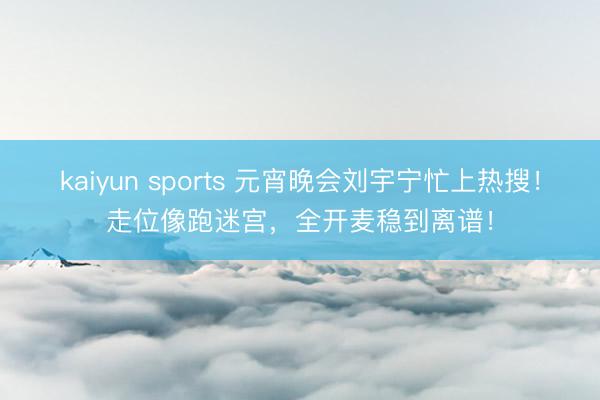 kaiyun sports 元宵晚会刘宇宁忙上热搜！走位像跑迷宫，全开麦稳到离谱！