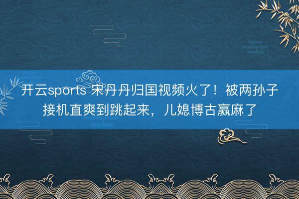 开云sports 宋丹丹归国视频火了！被两孙子接机直爽到跳起来，儿媳博古赢麻了