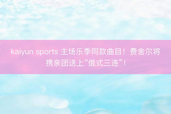 kaiyun sports 主场乐季同款曲目！费舍尔将携亲团送上“俄式三连”！