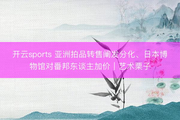 开云sports 亚洲拍品转售阐发分化、日本博物馆对番邦东谈主加价｜艺术栗子