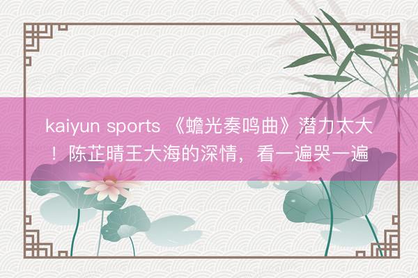 kaiyun sports 《蟾光奏鸣曲》潜力太大！陈芷晴王大海的深情，看一遍哭一遍