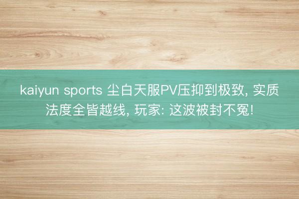 kaiyun sports 尘白天服PV压抑到极致， 实质法度全皆越线， 玩家: 这波被封不冤!