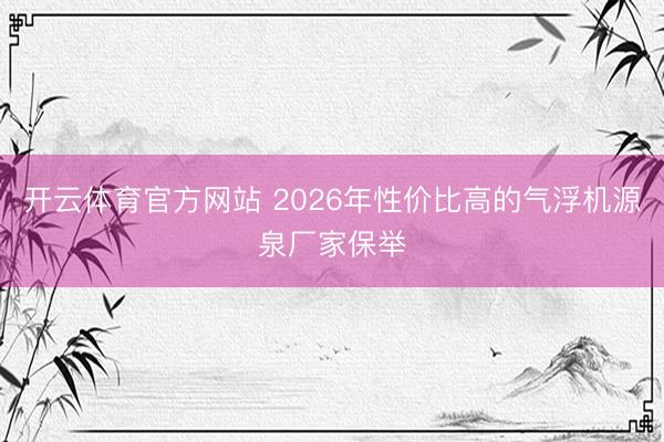 开云体育官方网站 2026年性价比高的气浮机源泉厂家保举