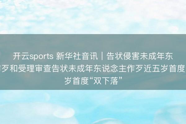 开云sports 新华社音讯｜告状侵害未成年东说念主作歹和受理审查告状未成年东说念主作歹近五岁首度“双下落”