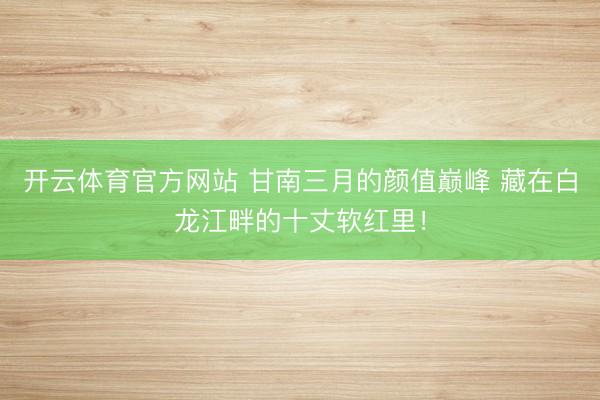 开云体育官方网站 甘南三月的颜值巅峰 藏在白龙江畔的十丈软红里！