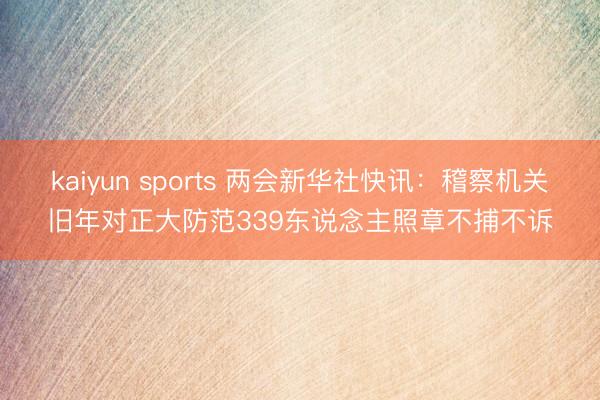 kaiyun sports 两会新华社快讯：稽察机关旧年对正大防范339东说念主照章不捕不诉