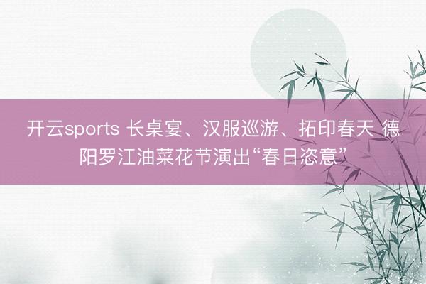 开云sports 长桌宴、汉服巡游、拓印春天 德阳罗江油菜花节演出“春日恣意”