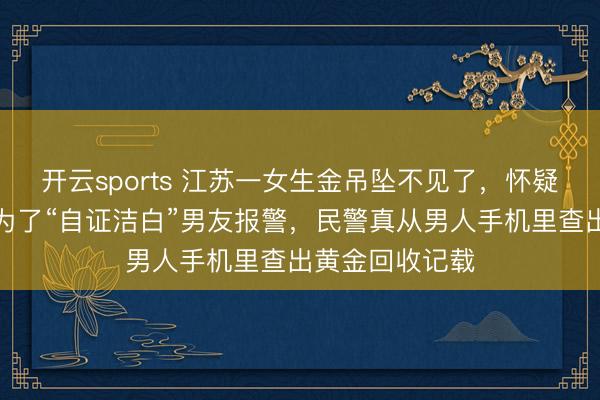 开云sports 江苏一女生金吊坠不见了，怀疑是男友偷的，为了“自证洁白”男友报警，民警真从男人手机里查出黄金回收记载