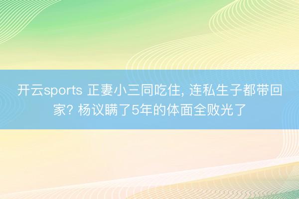 开云sports 正妻小三同吃住， 连私生子都带回家? 杨议瞒了5年的体面全败光了