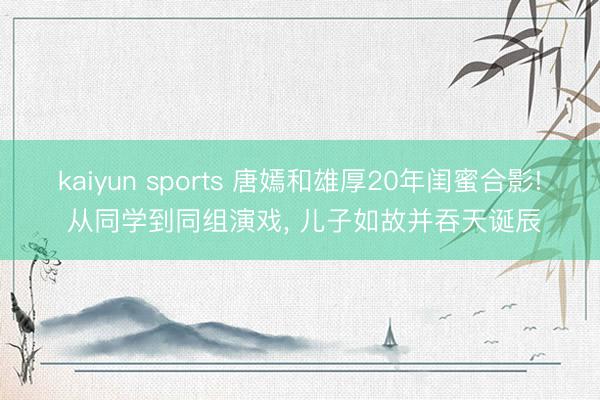 kaiyun sports 唐嫣和雄厚20年闺蜜合影! 从同学到同组演戏， 儿子如故并吞天诞辰
