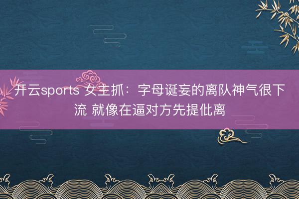 开云sports 女主抓：字母诞妄的离队神气很下流 就像在逼对方先提仳离