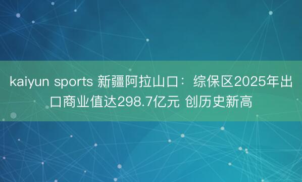 kaiyun sports 新疆阿拉山口：综保区2025年出口商业值达298.7亿元 创历史新高