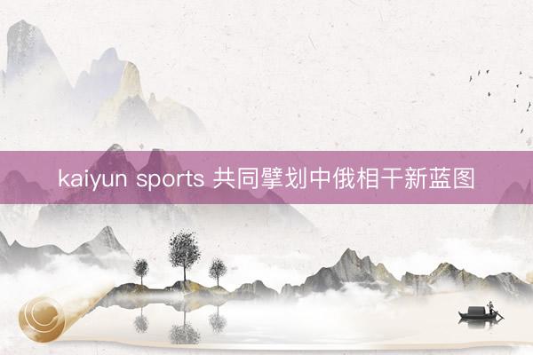kaiyun sports 共同擘划中俄相干新蓝图