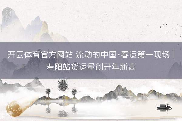 开云体育官方网站 流动的中国·春运第一现场｜寿阳站货运量创开年新高