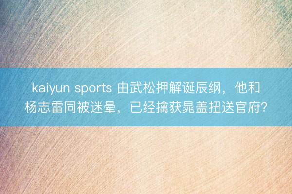 kaiyun sports 由武松押解诞辰纲，他和杨志雷同被迷晕，已经擒获晁盖扭送官府？