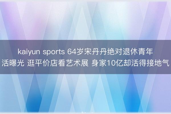 kaiyun sports 64岁宋丹丹绝对退休青年活曝光 逛平价店看艺术展 身家10亿却活得接地气