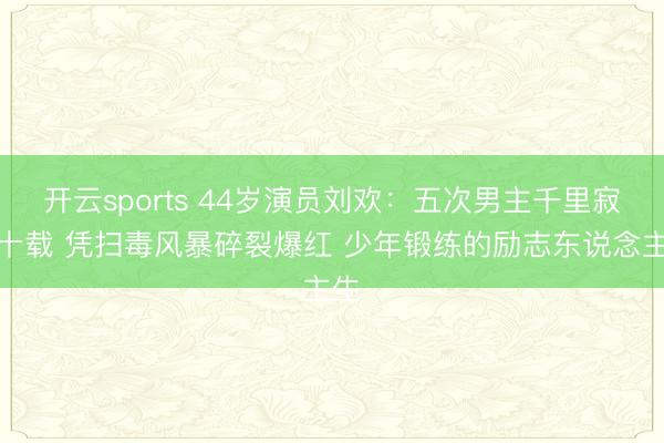 开云sports 44岁演员刘欢:五次男主千里寂二十载 凭扫毒风暴碎裂爆红 少年锻练的励志东说念主生