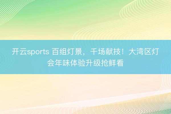 开云sports 百组灯景,千场献技!大湾区灯会年味体验升级抢鲜看