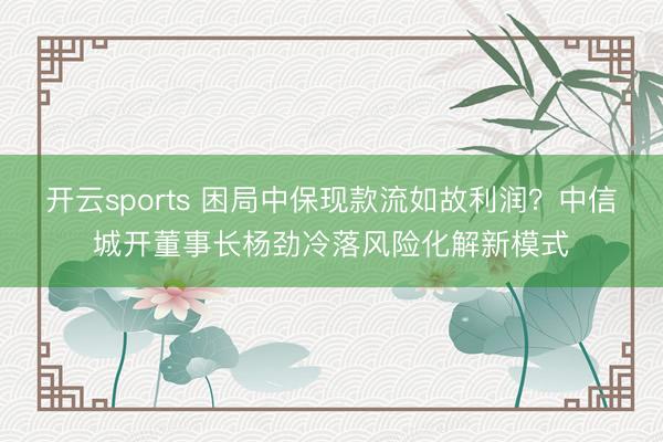 开云sports 困局中保现款流如故利润？中信城开董事长杨劲冷落风险化解新模式