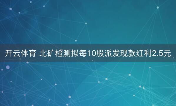开云体育 北矿检测拟每10股派发现款红利2.5元