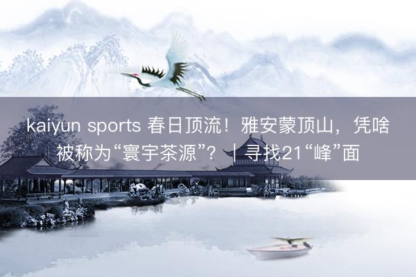 kaiyun sports 春日顶流!雅安蒙顶山,凭啥被称为“寰宇茶源”?|寻找21“峰”面
