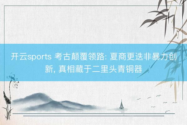 开云sports 考古颠覆领路: 夏商更迭非暴力创新， 真相藏于二里头青铜器