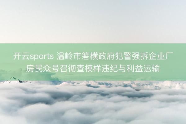开云sports 温岭市箬横政府犯警强拆企业厂房民众号召彻查模样违纪与利益运输