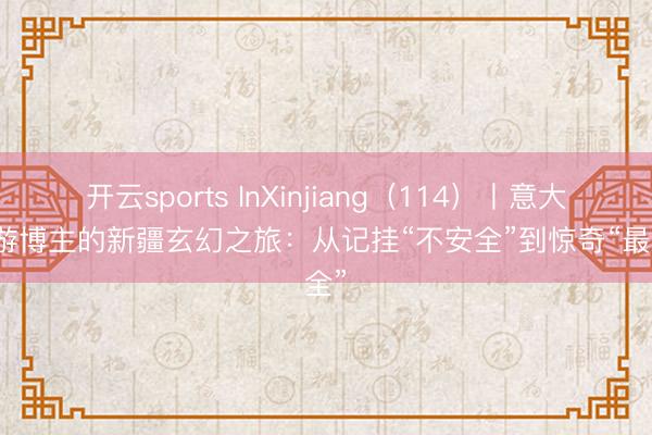 开云sports InXinjiang（114）丨意大利旅游博主的新疆玄幻之旅：从记挂“不安全”到惊奇“最安全”