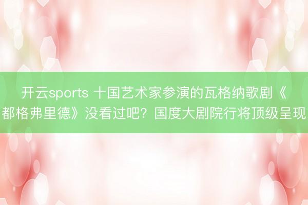 开云sports 十国艺术家参演的瓦格纳歌剧《都格弗里德》没看过吧？国度大剧院行将顶级呈现