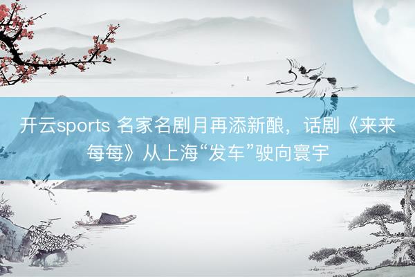 开云sports 名家名剧月再添新酿,话剧《来来每每》从上海“发车”驶向寰宇
