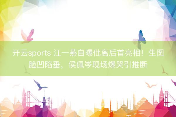 开云sports 江一燕自曝仳离后首亮相！生图脸凹陷垂，侯佩岑现场爆哭引推断