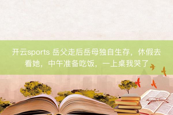 开云sports 岳父走后岳母独自生存,休假去看她,中午准备吃饭,一上桌我哭了
