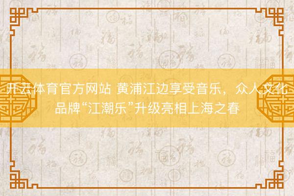 开云体育官方网站 黄浦江边享受音乐，众人文化品牌“江潮乐”升级亮相上海之春