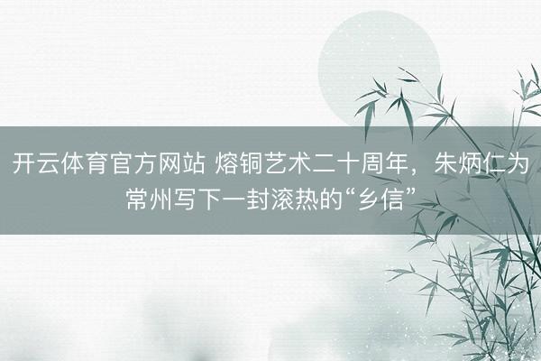 开云体育官方网站 熔铜艺术二十周年，朱炳仁为常州写下一封滚热的“乡信”