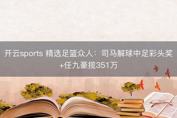开云sports 精选足篮众人:司马解球中足彩头奖+任九豪揽351万