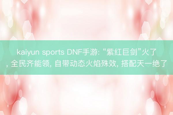 kaiyun sports DNF手游: “紫红巨剑”火了, 全民齐能领, 自带动态火焰殊效, 搭配天一绝了