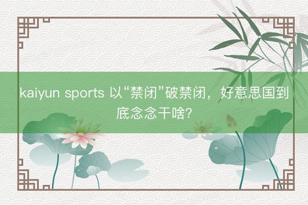 kaiyun sports 以“禁闭”破禁闭,好意思国到底念念干啥?