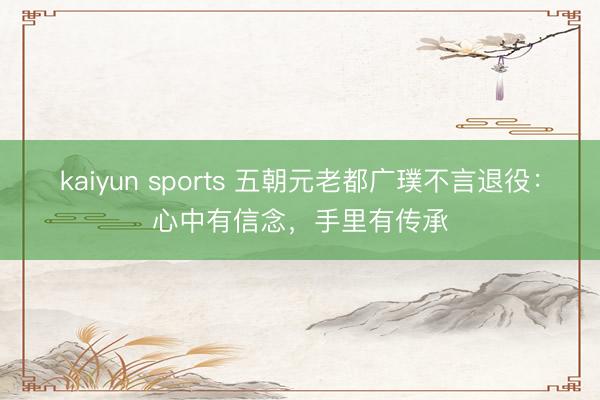 kaiyun sports 五朝元老都广璞不言退役:心中有信念,手里有传承