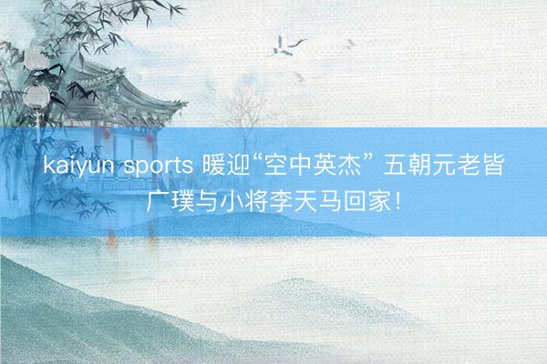 kaiyun sports 暖迎“空中英杰” 五朝元老皆广璞与小将李天马回家!