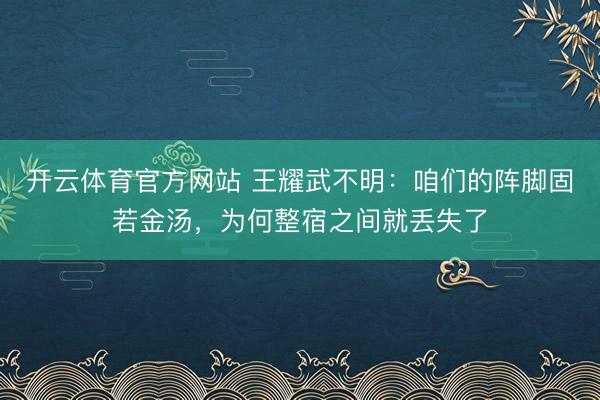 开云体育官方网站 王耀武不明：咱们的阵脚固若金汤，为何整宿之间就丢失了