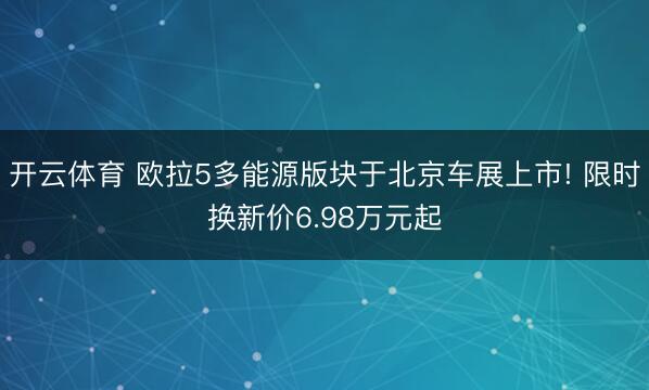 开云体育 欧拉5多能源版块于北京车展上市! 限时换新价6.98万元起