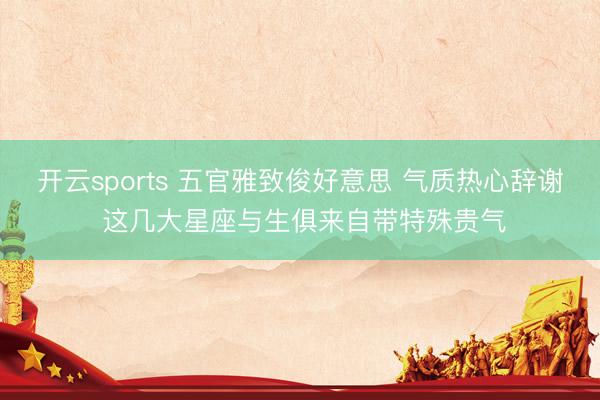 开云sports 五官雅致俊好意思 气质热心辞谢 这几大星座与生俱来自带特殊贵气
