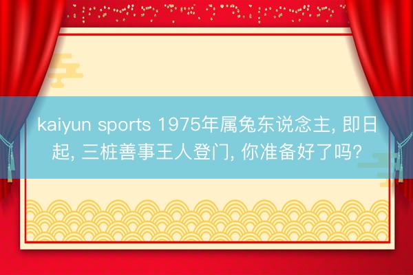 kaiyun sports 1975年属兔东说念主， 即日起， 三桩善事王人登门， 你准备好了吗?