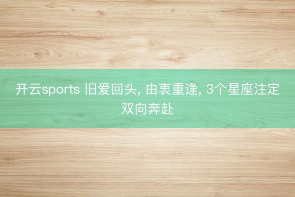 开云sports 旧爱回头， 由衷重逢， 3个星座注定双向奔赴