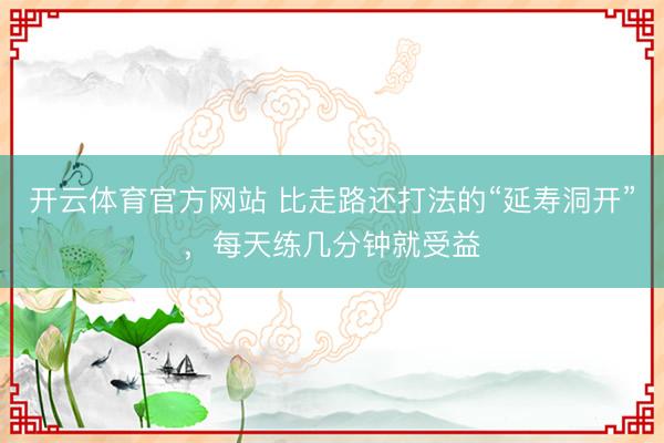 开云体育官方网站 比走路还打法的“延寿洞开”，<a href=